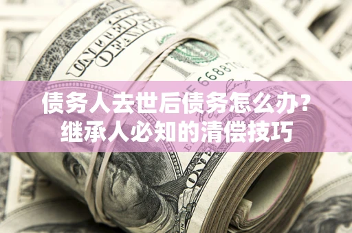 济南债务人去世后债务怎么办？继承人必知的清偿技巧