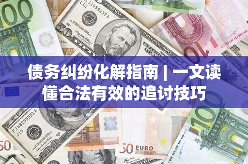 济南债务纠纷化解指南 | 一文读懂合法有效的追讨技巧