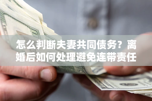 济南怎么判断夫妻共同债务？离婚后如何处理避免连带责任？