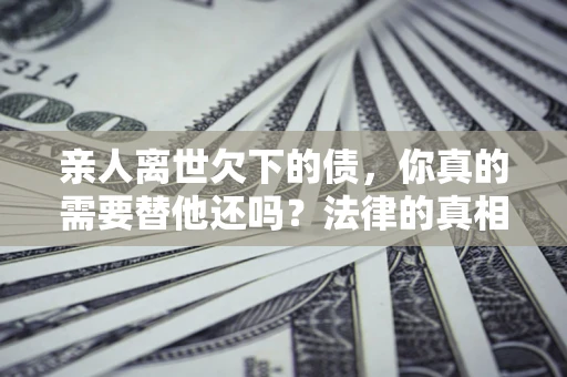 济南亲人离世欠下的债，你真的需要替他还吗？法律的真相或许与你想的不一样